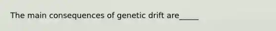 The main consequences of genetic drift are_____