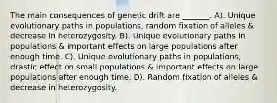 The main consequences of genetic drift are _______. A). Unique evolutionary paths in populations, random fixation of alleles & decrease in heterozygosity. B). Unique evolutionary paths in populations & important effects on large populations after enough time. C). Unique evolutionary paths in populations, drastic effect on small populations & important effects on large populations after enough time. D). Random fixation of alleles & decrease in heterozygosity.