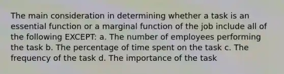 The main consideration in determining whether a task is an essential function or a marginal function of the job include all of the following EXCEPT: a. The number of employees performing the task b. The percentage of time spent on the task c. The frequency of the task d. The importance of the task