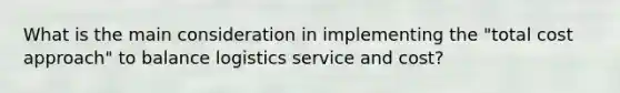 What is the main consideration in implementing the "total cost approach" to balance logistics service and cost?