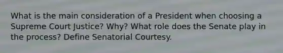 What is the main consideration of a President when choosing a Supreme Court Justice? Why? What role does the Senate play in the process? Define Senatorial Courtesy.