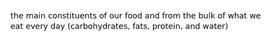 the main constituents of our food and from the bulk of what we eat every day (carbohydrates, fats, protein, and water)