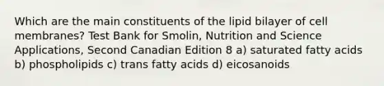 Which are the main constituents of the lipid bilayer of cell membranes? Test Bank for Smolin, Nutrition and Science Applications, Second Canadian Edition 8 a) saturated fatty acids b) phospholipids c) trans fatty acids d) eicosanoids