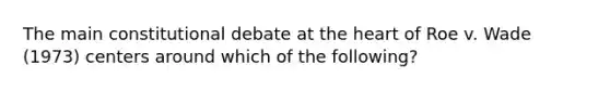 The main constitutional debate at the heart of Roe v. Wade (1973) centers around which of the following?