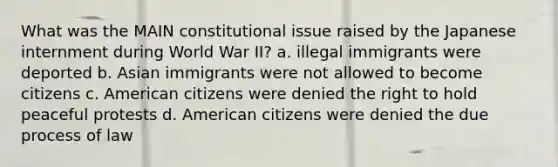 What was the MAIN constitutional issue raised by the Japanese internment during World War II? a. illegal immigrants were deported b. Asian immigrants were not allowed to become citizens c. American citizens were denied the right to hold peaceful protests d. American citizens were denied the due process of law