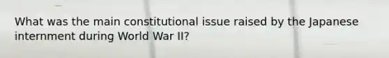 What was the main constitutional issue raised by the Japanese internment during World War II?