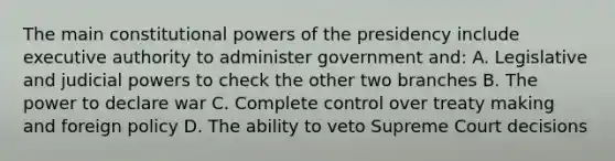 The main constitutional powers of the presidency include executive authority to administer government and: A. Legislative and judicial powers to check the other two branches B. The power to declare war C. Complete control over treaty making and foreign policy D. The ability to veto Supreme Court decisions