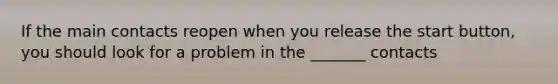 If the main contacts reopen when you release the start button, you should look for a problem in the _______ contacts