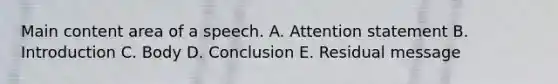 Main content area of a speech. A. Attention statement B. Introduction C. Body D. Conclusion E. Residual message