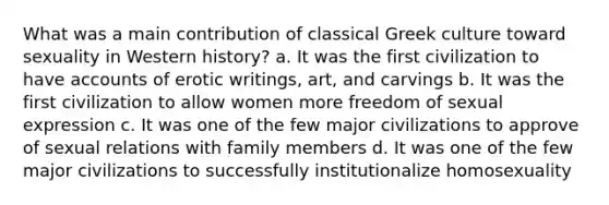 What was a main contribution of classical Greek culture toward sexuality in Western history? a. It was the first civilization to have accounts of erotic writings, art, and carvings b. It was the first civilization to allow women more freedom of sexual expression c. It was one of the few major civilizations to approve of sexual relations with family members d. It was one of the few major civilizations to successfully institutionalize homosexuality