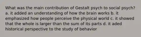 What was the main contribution of Gestalt psych to social psych? a. it added an understanding of how the brain works b. it emphasized how people perceive the physical world c. it showed that the whole is larger than the sum of its parts d. it aded historical perspective to the study of behavior