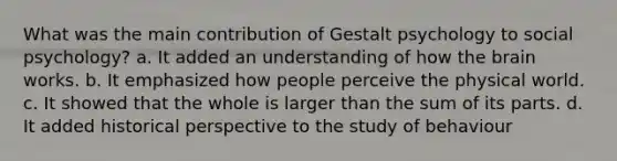 What was the main contribution of Gestalt psychology to social psychology? a. It added an understanding of how the brain works. b. It emphasized how people perceive the physical world. c. It showed that the whole is larger than the sum of its parts. d. It added historical perspective to the study of behaviour