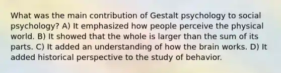 What was the main contribution of Gestalt psychology to social psychology? A) It emphasized how people perceive the physical world. B) It showed that the whole is larger than the sum of its parts. C) It added an understanding of how the brain works. D) It added historical perspective to the study of behavior.