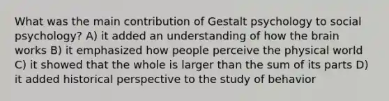 What was the main contribution of Gestalt psychology to social psychology? A) it added an understanding of how the brain works B) it emphasized how people perceive the physical world C) it showed that the whole is larger than the sum of its parts D) it added historical perspective to the study of behavior