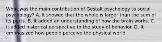 What was the main contribution of Gestalt psychology to social psychology? A. It showed that the whole is larger than the sum of its parts. B. It added an understanding of how <a href='https://www.questionai.com/knowledge/kLMtJeqKp6-the-brain' class='anchor-knowledge'>the brain</a> works. C. It added historical perspective to the study of behavior. D. It emphasized how people perceive the physical world