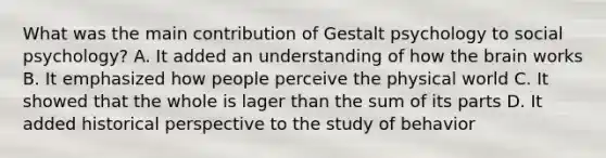 What was the main contribution of Gestalt psychology to social psychology? A. It added an understanding of how the brain works B. It emphasized how people perceive the physical world C. It showed that the whole is lager than the sum of its parts D. It added historical perspective to the study of behavior