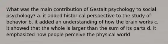 What was the main contribution of Gestalt psychology to social psychology? a. it added historical perspective to the study of behavior b. it added an understanding of how the brain works c. it showed that the whole is larger than the sum of its parts d. it emphasized how people perceive the physical world