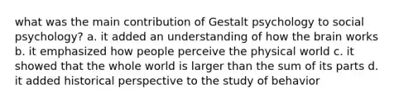 what was the main contribution of Gestalt psychology to social psychology? a. it added an understanding of how <a href='https://www.questionai.com/knowledge/kLMtJeqKp6-the-brain' class='anchor-knowledge'>the brain</a> works b. it emphasized how people perceive the physical world c. it showed that the whole world is larger than the sum of its parts d. it added historical perspective to the study of behavior