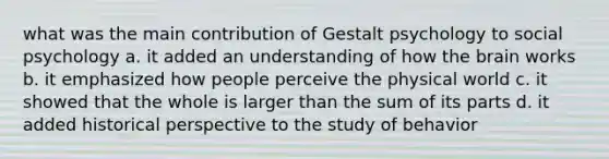 what was the main contribution of Gestalt psychology to social psychology a. it added an understanding of how <a href='https://www.questionai.com/knowledge/kLMtJeqKp6-the-brain' class='anchor-knowledge'>the brain</a> works b. it emphasized how people perceive the physical world c. it showed that the whole is larger than the sum of its parts d. it added historical perspective to the study of behavior