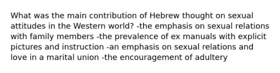 What was the main contribution of Hebrew thought on sexual attitudes in the Western world? -the emphasis on sexual relations with family members -the prevalence of ex manuals with explicit pictures and instruction -an emphasis on sexual relations and love in a marital union -the encouragement of adultery