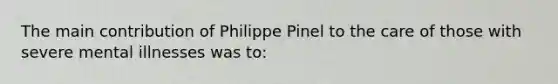 The main contribution of Philippe Pinel to the care of those with severe mental illnesses was to: