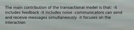 The main contribution of the transactional model is that: -it includes feedback -it includes noise -communicators can send and receive messages simultaneously -it focuses on the interaction