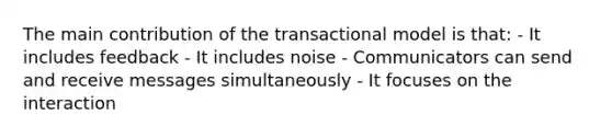 The main contribution of the transactional model is that: - It includes feedback - It includes noise - Communicators can send and receive messages simultaneously - It focuses on the interaction