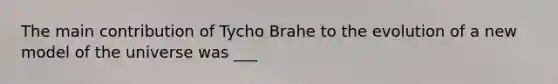 The main contribution of Tycho Brahe to the evolution of a new model of the universe was ___