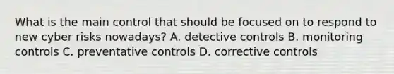 What is the main control that should be focused on to respond to new cyber risks nowadays? A. detective controls B. monitoring controls C. preventative controls D. corrective controls