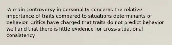 ·A main controversy in personality concerns the relative importance of traits compared to situations determinants of behavior. Critics have charged that traits do not predict behavior well and that there is little evidence for cross-situational consistency.