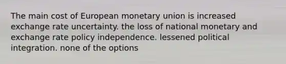 The main cost of European monetary union is increased exchange rate uncertainty. the loss of national monetary and exchange rate policy independence. lessened political integration. none of the options