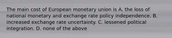 The main cost of European monetary union is A. the loss of national monetary and exchange rate policy independence. B. increased exchange rate uncertainty. C. lessened political integration. D. none of the above