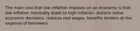 The main cost that low inflation imposes on an economy is that low inflation inevitably leads to high inflation. distorts some economic decisions. reduces real wages. benefits lenders at the expense of borrowers.