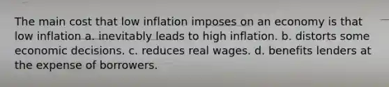 The main cost that low inflation imposes on an economy is that low inflation a. inevitably leads to high inflation. b. distorts some economic decisions. c. reduces real wages. d. benefits lenders at the expense of borrowers.