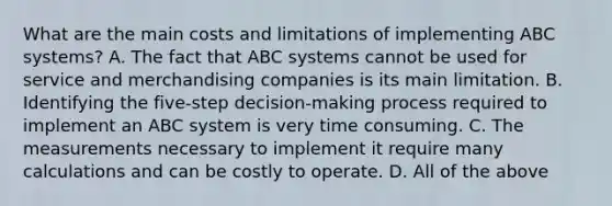 What are the main costs and limitations of implementing ABC​ systems? A. The fact that ABC systems cannot be used for service and merchandising companies is its main limitation. B. Identifying the​ five-step decision-making process required to implement an ABC system is very time consuming. C. The measurements necessary to implement it require many calculations and can be costly to operate. D. All of the above