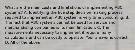 What are the main costs and limitations of implementing ABC​ systems? A. Identifying the​ five-step decision-making process required to implement an ABC system is very time consuming. B. The fact that ABC systems cannot be used for service and merchandising companies is its main limitation. C. The measurements necessary to implement it require many calculations and can be costly to operate. Your answer is correct. D. All of the above.