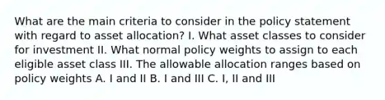 What are the main criteria to consider in the policy statement with regard to asset allocation? I. What asset classes to consider for investment II. What normal policy weights to assign to each eligible asset class III. The allowable allocation ranges based on policy weights A. I and II B. I and III C. I, II and III