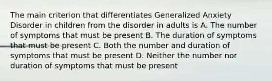 The main criterion that differentiates Generalized Anxiety Disorder in children from the disorder in adults is A. The number of symptoms that must be present B. The duration of symptoms that must be present C. Both the number and duration of symptoms that must be present D. Neither the number nor duration of symptoms that must be present