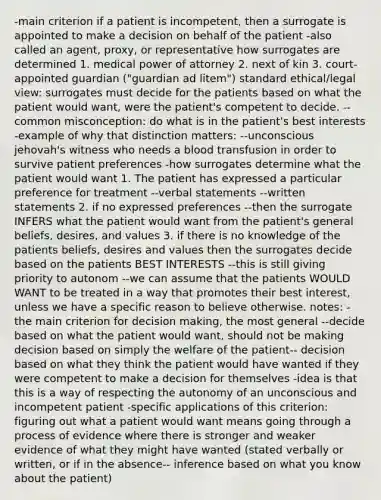 -main criterion if a patient is incompetent, then a surrogate is appointed to make a decision on behalf of the patient -also called an agent, proxy, or representative how surrogates are determined 1. medical power of attorney 2. next of kin 3. court-appointed guardian ("guardian ad litem") standard ethical/legal view: surrogates must decide for the patients based on what the patient would want, were the patient's competent to decide. --common misconception: do what is in the patient's best interests -example of why that distinction matters: --unconscious jehovah's witness who needs a blood transfusion in order to survive patient preferences -how surrogates determine what the patient would want 1. The patient has expressed a particular preference for treatment --verbal statements --written statements 2. if no expressed preferences --then the surrogate INFERS what the patient would want from the patient's general beliefs, desires, and values 3. if there is no knowledge of the patients beliefs, desires and values then the surrogates decide based on the patients BEST INTERESTS --this is still giving priority to autonom --we can assume that the patients WOULD WANT to be treated in a way that promotes their best interest, unless we have a specific reason to believe otherwise. notes: -the main criterion for decision making, the most general --decide based on what the patient would want, should not be making decision based on simply the welfare of the patient-- decision based on what they think the patient would have wanted if they were competent to make a decision for themselves -idea is that this is a way of respecting the autonomy of an unconscious and incompetent patient -specific applications of this criterion: figuring out what a patient would want means going through a process of evidence where there is stronger and weaker evidence of what they might have wanted (stated verbally or written, or if in the absence-- inference based on what you know about the patient)