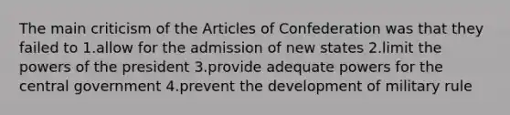 The main criticism of the Articles of Confederation was that they failed to 1.allow for the admission of new states 2.limit the powers of the president 3.provide adequate powers for the central government 4.prevent the development of military rule