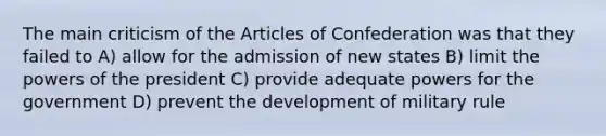 The main criticism of the Articles of Confederation was that they failed to A) allow for the admission of new states B) limit the powers of the president C) provide adequate powers for the government D) prevent the development of military rule