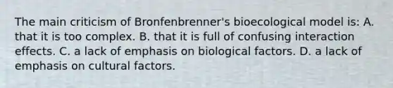 The main criticism of Bronfenbrenner's bioecological model is: A. that it is too complex. B. that it is full of confusing interaction effects. C. a lack of emphasis on biological factors. D. a lack of emphasis on cultural factors.