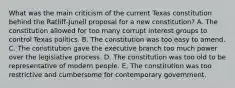 What was the main criticism of the current Texas constitution behind the Ratliff-Junell proposal for a new constitution? A. The constitution allowed for too many corrupt interest groups to control Texas politics. B. The constitution was too easy to amend. C. The constitution gave the executive branch too much power over the legislative process. D. The constitution was too old to be representative of modern people. E. The constitution was too restrictive and cumbersome for contemporary government.