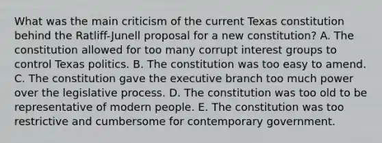 What was the main criticism of the current Texas constitution behind the Ratliff-Junell proposal for a new constitution? A. The constitution allowed for too many corrupt interest groups to control Texas politics. B. The constitution was too easy to amend. C. The constitution gave the executive branch too much power over the legislative process. D. The constitution was too old to be representative of modern people. E. The constitution was too restrictive and cumbersome for contemporary government.