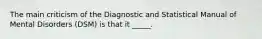 The main criticism of the Diagnostic and Statistical Manual of Mental Disorders (DSM) is that it _____.