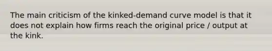 The main criticism of the kinked-demand curve model is that it does not explain how firms reach the original price / output at the kink.