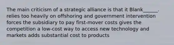 The main criticism of a strategic alliance is that it Blank______. relies too heavily on offshoring and government intervention forces the subsidiary to pay first-mover costs gives the competition a low-cost way to access new technology and markets adds substantial cost to products