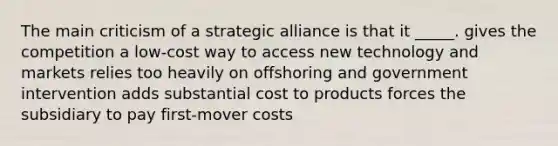 The main criticism of a strategic alliance is that it _____. gives the competition a low-cost way to access new technology and markets relies too heavily on offshoring and government intervention adds substantial cost to products forces the subsidiary to pay first-mover costs