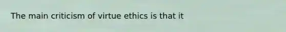 The main criticism of virtue ethics is that it