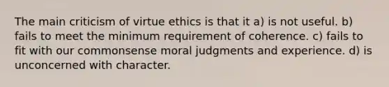 The main criticism of virtue ethics is that it a) is not useful. b) fails to meet the minimum requirement of coherence. c) fails to fit with our commonsense moral judgments and experience. d) is unconcerned with character.